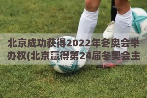 北京成功获得2022年冬奥会举办权(北京赢得第24届冬奥会主办权)