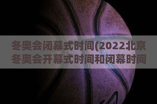 冬奥会闭幕式时间(2022北京冬奥会开幕式时间和闭幕时间)