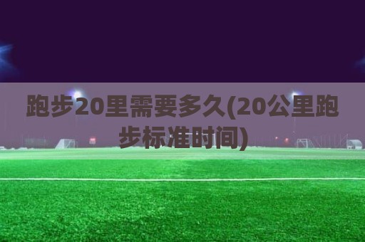 跑步20里需要多久(20公里跑步标准时间)