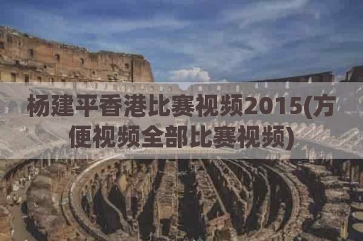 杨建平香港比赛视频2015(方便视频全部比赛视频)