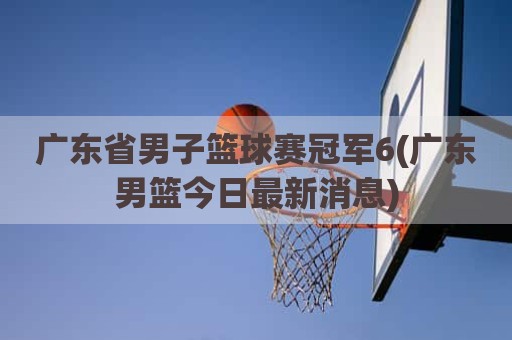 广东省男子篮球赛冠军6(广东男篮今日最新消息)