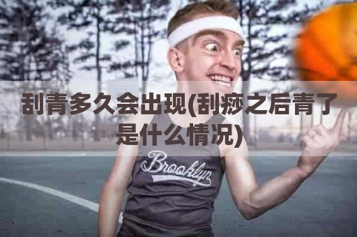 刮青多久会出现(刮痧之后青了是什么情况)