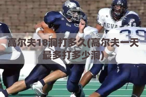 高尔夫18洞打多久(高尔夫一天最多打多少洞)