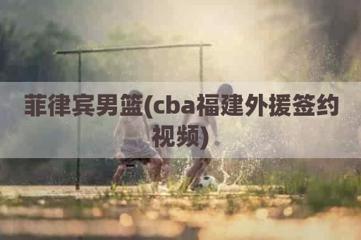 菲律宾男篮(cba福建外援签约视频)