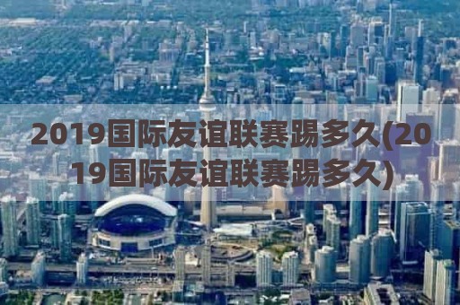 2019国际友谊联赛踢多久(2019国际友谊联赛踢多久)