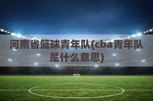 河南省篮球青年队(cba青年队是什么意思)