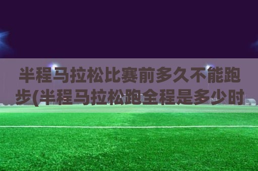 半程马拉松比赛前多久不能跑步(半程马拉松跑全程是多少时间合格)