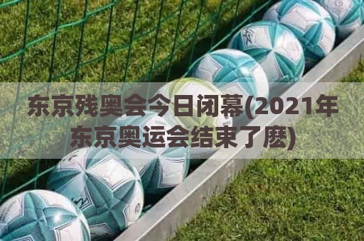 东京残奥会今日闭幕(2021年东京奥运会结束了麽)