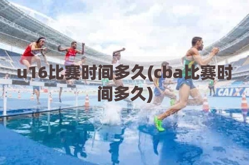 u16比赛时间多久(cba比赛时间多久)