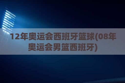 12年奥运会西班牙篮球(08年奥运会男篮西班牙)