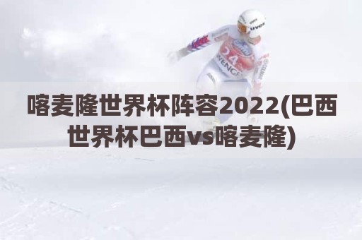 喀麦隆世界杯阵容2022(巴西世界杯巴西vs喀麦隆)