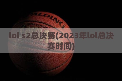 lol s2总决赛(2023年lol总决赛时间)