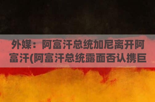 外媒：阿富汗总统加尼离开阿富汗(阿富汗总统露面否认携巨款逃离)