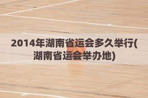 2014年湖南省运会多久举行(湖南省运会举办地)