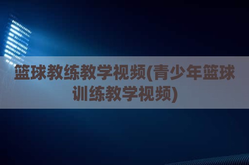 篮球教练教学视频(青少年篮球训练教学视频)