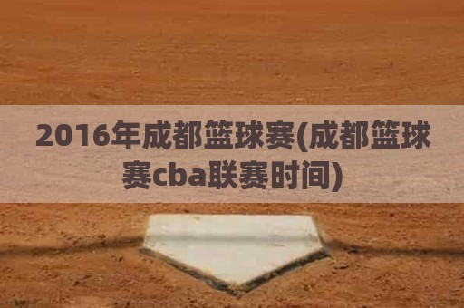 2016年成都篮球赛(成都篮球赛cba联赛时间)