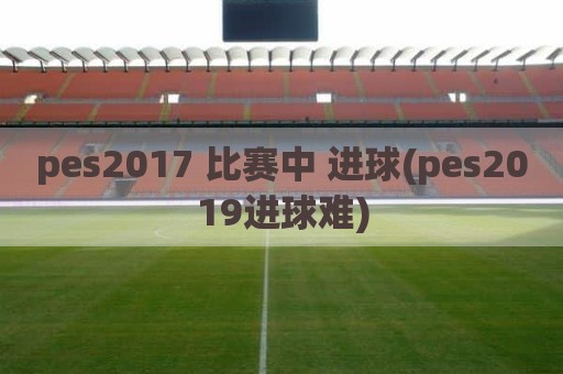 pes2017 比赛中 进球(pes2019进球难)