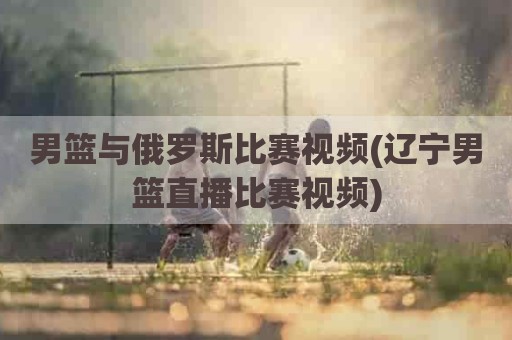 男篮与俄罗斯比赛视频(辽宁男篮直播比赛视频)