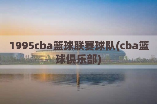 1995cba篮球联赛球队(cba篮球俱乐部)