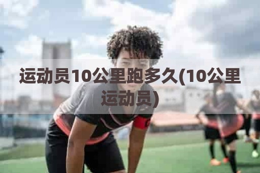 运动员10公里跑多久(10公里运动员)