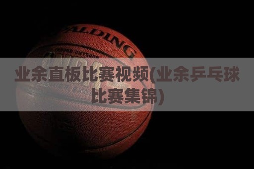 业余直板比赛视频(业余乒乓球比赛集锦)