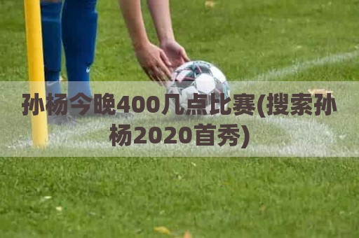 孙杨今晚400几点比赛(搜索孙杨2020首秀)