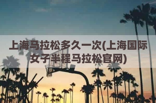 上海马拉松多久一次(上海国际女子半程马拉松官网)