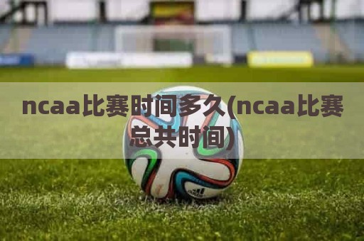 ncaa比赛时间多久(ncaa比赛总共时间)