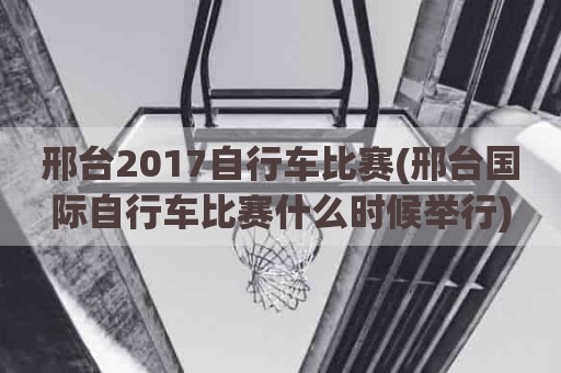 邢台2017自行车比赛(邢台国际自行车比赛什么时候举行)