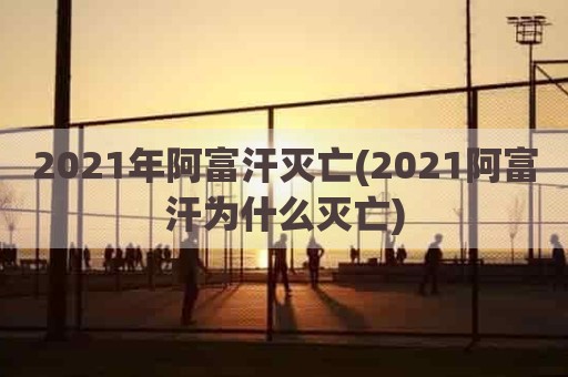 2021年阿富汗灭亡(2021阿富汗为什么灭亡)