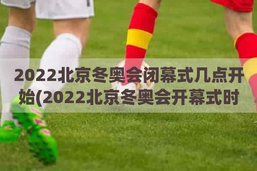 2022北京冬奥会闭幕式几点开始(2022北京冬奥会开幕式时间和闭幕时间)