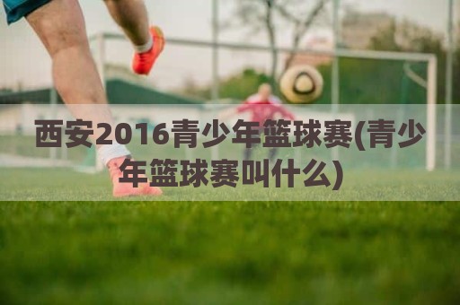 西安2016青少年篮球赛(青少年篮球赛叫什么)