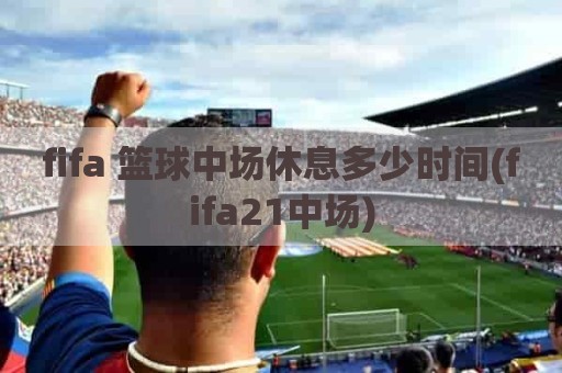 fifa 篮球中场休息多少时间(fifa21中场)