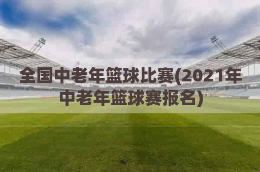 全国中老年篮球比赛(2021年中老年篮球赛报名)