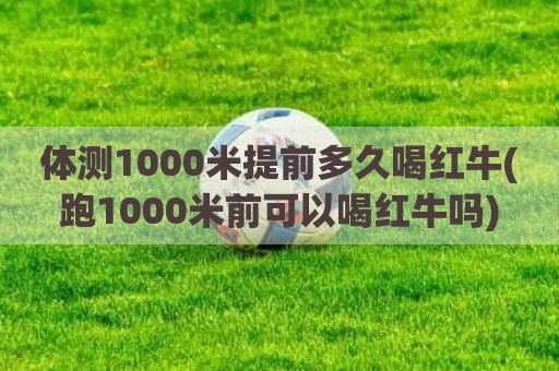 体测1000米提前多久喝红牛(跑1000米前可以喝红牛吗)