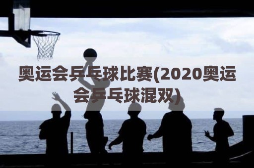 奥运会乒乓球比赛(2020奥运会乒乓球混双)