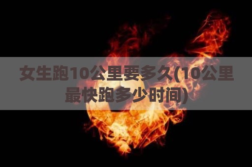 女生跑10公里要多久(10公里最快跑多少时间)