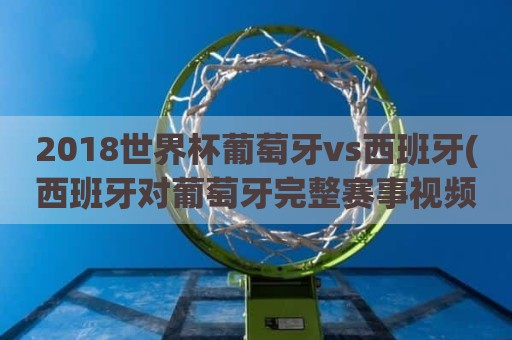 2018世界杯葡萄牙vs西班牙(西班牙对葡萄牙完整赛事视频)