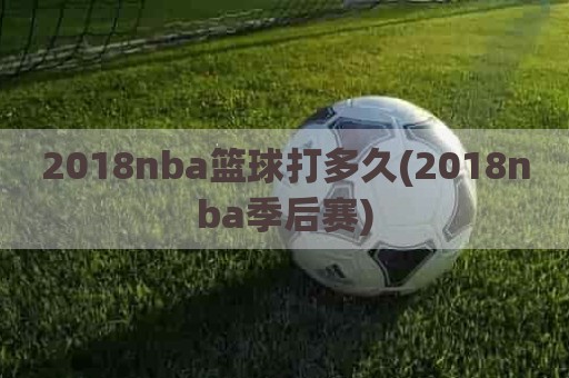 2018nba篮球打多久(2018nba季后赛)