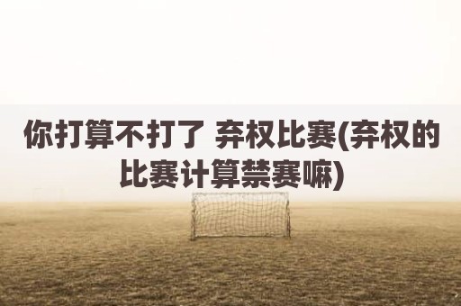 你打算不打了 弃权比赛(弃权的比赛计算禁赛嘛)