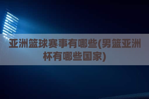 亚洲篮球赛事有哪些(男篮亚洲杯有哪些国家)