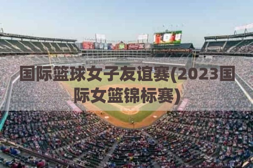 国际篮球女子友谊赛(2023国际女篮锦标赛)