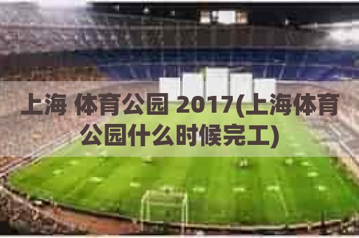 上海 体育公园 2017(上海体育公园什么时候完工)