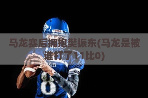 马龙赛后拥抱樊振东(马龙是被谁打了11比0)