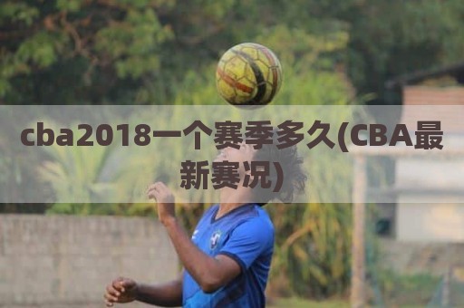 cba2018一个赛季多久(CBA最新赛况)