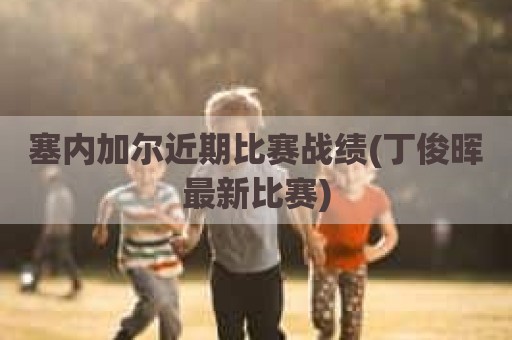 塞内加尔近期比赛战绩(丁俊晖最新比赛)