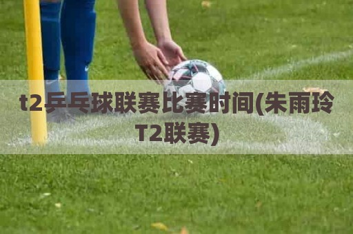 t2乒乓球联赛比赛时间(朱雨玲T2联赛)