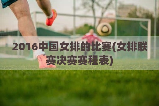 2016中国女排的比赛(女排联赛决赛赛程表)