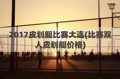 2017皮划艇比赛大连(比赛双人皮划艇价格)