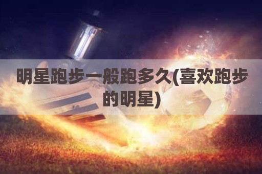 明星跑步一般跑多久(喜欢跑步的明星)